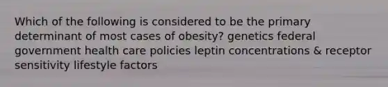 Which of the following is considered to be the primary determinant of most cases of obesity? genetics federal government health care policies leptin concentrations & receptor sensitivity lifestyle factors