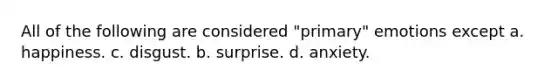 All of the following are considered "primary" emotions except a. happiness. c. disgust. b. surprise. d. anxiety.