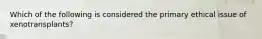 Which of the following is considered the primary ethical issue of xenotransplants?
