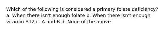 Which of the following is considered a primary folate deficiency? a. When there isn't enough folate b. When there isn't enough vitamin B12 c. A and B d. None of the above