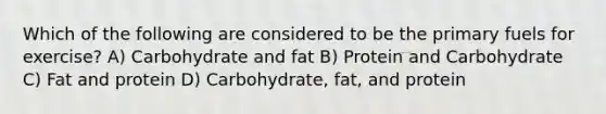 Which of the following are considered to be the primary fuels for exercise? A) Carbohydrate and fat B) Protein and Carbohydrate C) Fat and protein D) Carbohydrate, fat, and protein