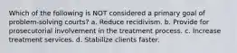 Which of the following is NOT considered a primary goal of problem-solving courts? a. Reduce recidivism. b. Provide for prosecutorial involvement in the treatment process. c. Increase treatment services. d. Stabilize clients faster.