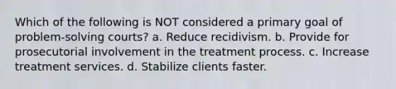 Which of the following is NOT considered a primary goal of problem-solving courts? a. Reduce recidivism. b. Provide for prosecutorial involvement in the treatment process. c. Increase treatment services. d. Stabilize clients faster.