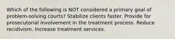 Which of the following is NOT considered a primary goal of problem-solving courts? Stabilize clients faster. Provide for prosecutorial involvement in the treatment process. Reduce recidivism. Increase treatment services.