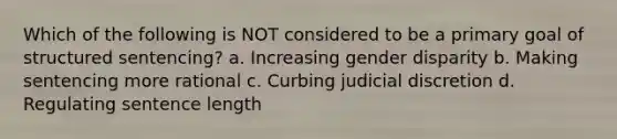 Which of the following is NOT considered to be a primary goal of structured sentencing? a. Increasing gender disparity b. Making sentencing more rational c. Curbing judicial discretion d. Regulating sentence length