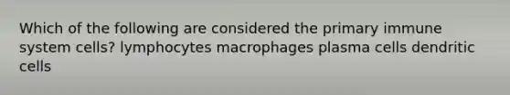 Which of the following are considered the primary immune system cells? lymphocytes macrophages plasma cells dendritic cells