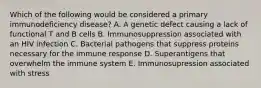 Which of the following would be considered a primary immunodeficiency disease? A. A genetic defect causing a lack of functional T and B cells B. Immunosuppression associated with an HIV infection C. Bacterial pathogens that suppress proteins necessary for the immune response D. Superantigens that overwhelm the immune system E. Immunosupression associated with stress