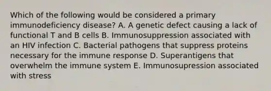 Which of the following would be considered a primary immunodeficiency disease? A. A genetic defect causing a lack of functional T and B cells B. Immunosuppression associated with an HIV infection C. Bacterial pathogens that suppress proteins necessary for the immune response D. Superantigens that overwhelm the immune system E. Immunosupression associated with stress