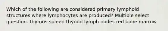 Which of the following are considered primary lymphoid structures where lymphocytes are produced? Multiple select question. thymus spleen thyroid lymph nodes red bone marrow