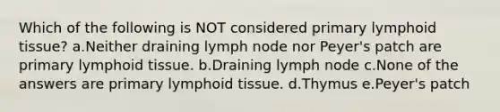 Which of the following is NOT considered primary lymphoid tissue? a.Neither draining lymph node nor Peyer's patch are primary lymphoid tissue. b.Draining lymph node c.None of the answers are primary lymphoid tissue. d.Thymus e.Peyer's patch