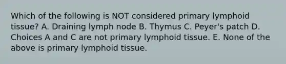 Which of the following is NOT considered primary lymphoid tissue? A. Draining lymph node B. Thymus C. Peyer's patch D. Choices A and C are not primary lymphoid tissue. E. None of the above is primary lymphoid tissue.