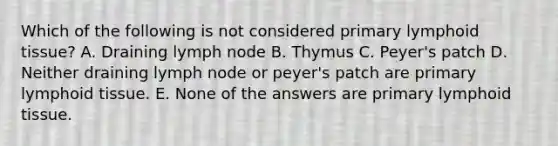 Which of the following is not considered primary lymphoid tissue? A. Draining lymph node B. Thymus C. Peyer's patch D. Neither draining lymph node or peyer's patch are primary lymphoid tissue. E. None of the answers are primary lymphoid tissue.