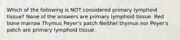 Which of the following is NOT considered primary lymphoid tissue? None of the answers are primary lymphoid tissue. Red bone marrow Thymus Peyer's patch Neither thymus nor Peyer's patch are primary lymphoid tissue.