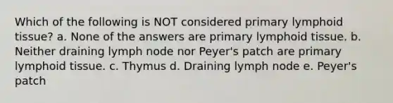 Which of the following is NOT considered primary lymphoid tissue? a. None of the answers are primary lymphoid tissue. b. Neither draining lymph node nor Peyer's patch are primary lymphoid tissue. c. Thymus d. Draining lymph node e. Peyer's patch