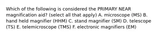 Which of the following is considered the PRIMARY NEAR magnification aid? (select all that apply) A. microscope (MS) B. hand held magnifier (HHM) C. stand magnifier (SM) D. telescope (TS) E. telemicroscope (TMS) F. electronic magnifiers (EM)