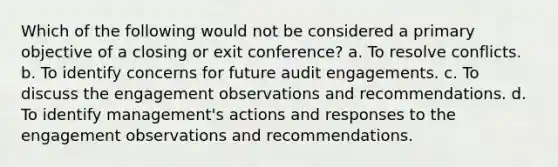 Which of the following would not be considered a primary objective of a closing or exit conference? a. To resolve conflicts. b. To identify concerns for future audit engagements. c. To discuss the engagement observations and recommendations. d. To identify management's actions and responses to the engagement observations and recommendations.