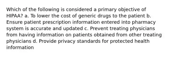 Which of the following is considered a primary objective of HIPAA? a. To lower the cost of generic drugs to the patient b. Ensure patient prescription information entered into pharmacy system is accurate and updated c. Prevent treating physicians from having information on patients obtained from other treating physicians d. Provide privacy standards for protected health information