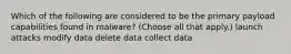 Which of the following are considered to be the primary payload capabilities found in malware? (Choose all that apply.) launch attacks modify data delete data collect data