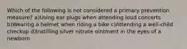 Which of the following is not considered a primary prevention measure? a)Using ear plugs when attending loud concerts b)Wearing a helmet when riding a bike c)Attending a well-child checkup d)Instilling silver nitrate ointment in the eyes of a newborn