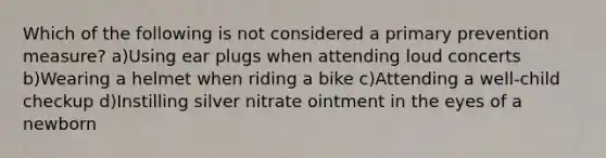 Which of the following is not considered a primary prevention measure? a)Using ear plugs when attending loud concerts b)Wearing a helmet when riding a bike c)Attending a well-child checkup d)Instilling silver nitrate ointment in the eyes of a newborn