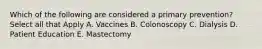 Which of the following are considered a primary prevention? Select all that Apply A. Vaccines B. Colonoscopy C. Dialysis D. Patient Education E. Mastectomy