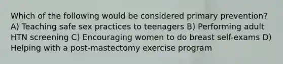 Which of the following would be considered primary prevention? A) Teaching safe sex practices to teenagers B) Performing adult HTN screening C) Encouraging women to do breast self-exams D) Helping with a post-mastectomy exercise program