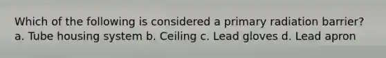 Which of the following is considered a primary radiation barrier? a. Tube housing system b. Ceiling c. Lead gloves d. Lead apron