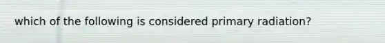 which of the following is considered primary radiation?