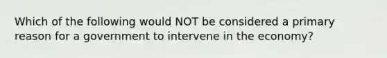 Which of the following would NOT be considered a primary reason for a government to intervene in the economy?