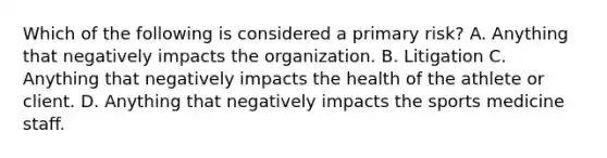 Which of the following is considered a primary risk? A. Anything that negatively impacts the organization. B. Litigation C. Anything that negatively impacts the health of the athlete or client. D. Anything that negatively impacts the sports medicine staff.