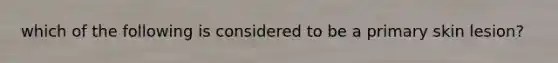 which of the following is considered to be a primary skin lesion?
