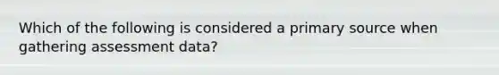 Which of the following is considered a primary source when gathering assessment data?