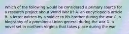 Which of the following would be considered a primary source for a research project about World War II? A. an encyclopedia article B. a letter written by a soldier to his brother during the war C. a biography of a prominent Union general during the war D. a novel set in northern Virginia that takes place during the war