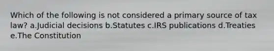 Which of the following is not considered a primary source of tax law? a.Judicial decisions b.Statutes c.IRS publications d.Treaties e.The Constitution