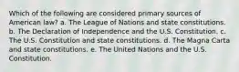 Which of the following are considered primary sources of American law? a. The League of Nations and state constitutions. b. The Declaration of Independence and the U.S. Constitution. c. The U.S. Constitution and state constitutions. d. The Magna Carta and state constitutions. e. The United Nations and the U.S. Constitution.