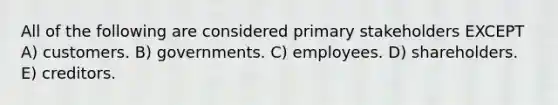 All of the following are considered primary stakeholders EXCEPT A) customers. B) governments. C) employees. D) shareholders. E) creditors.