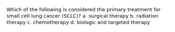 Which of the following is considered the primary treatment for small cell lung cancer (SCLC)? a. surgical therapy b. radiation therapy c. chemotherapy d. biologic and targeted therapy