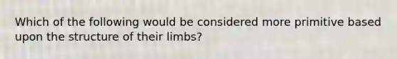 Which of the following would be considered more primitive based upon the structure of their limbs?