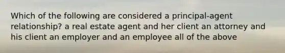 Which of the following are considered a principal-agent relationship? a real estate agent and her client an attorney and his client an employer and an employee all of the above