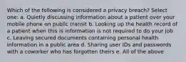 Which of the following is considered a privacy breach? Select one: a. Quietly discussing information about a patient over your mobile phone on public transit b. Looking up the health record of a patient when this is information is not required to do your job c. Leaving secured documents containing personal health information in a public area d. Sharing user IDs and passwords with a coworker who has forgotten theirs e. All of the above