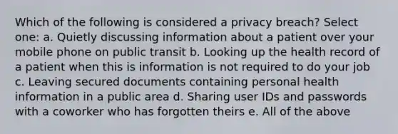 Which of the following is considered a privacy breach? Select one: a. Quietly discussing information about a patient over your mobile phone on public transit b. Looking up the health record of a patient when this is information is not required to do your job c. Leaving secured documents containing personal health information in a public area d. Sharing user IDs and passwords with a coworker who has forgotten theirs e. All of the above