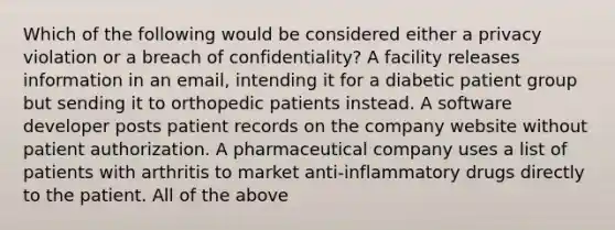 Which of the following would be considered either a privacy violation or a breach of confidentiality? A facility releases information in an email, intending it for a diabetic patient group but sending it to orthopedic patients instead. A software developer posts patient records on the company website without patient authorization. A pharmaceutical company uses a list of patients with arthritis to market anti-inflammatory drugs directly to the patient. All of the above