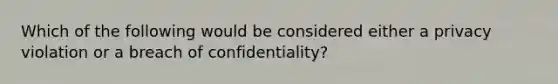 Which of the following would be considered either a privacy violation or a breach of confidentiality?