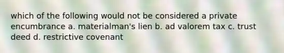 which of the following would not be considered a private encumbrance a. materialman's lien b. ad valorem tax c. trust deed d. restrictive covenant