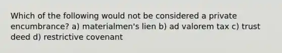 Which of the following would not be considered a private encumbrance? a) materialmen's lien b) ad valorem tax c) trust deed d) restrictive covenant