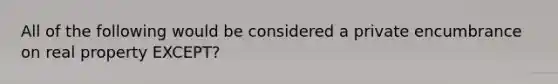 All of the following would be considered a private encumbrance on real property EXCEPT?