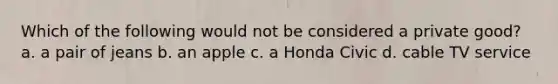 Which of the following would not be considered a private good? a. a pair of jeans b. an apple c. a Honda Civic d. cable TV service