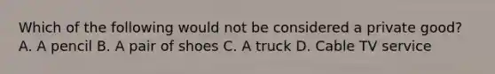 Which of the following would not be considered a private good? A. A pencil B. A pair of shoes C. A truck D. Cable TV service