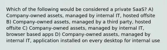 Which of the following would be considered a private SaaS? A) Company-owned assets, managed by internal IT, hosted offsite B) Company-owned assets, managed by a third party, hosted offsite C) Company-owned assets, managed by internal IT, browser based apps D) Company-owned assets, managed by internal IT, application installed on every desktop for internal use