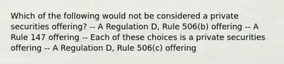 Which of the following would not be considered a private securities offering? -- A Regulation D, Rule 506(b) offering -- A Rule 147 offering -- Each of these choices is a private securities offering -- A Regulation D, Rule 506(c) offering